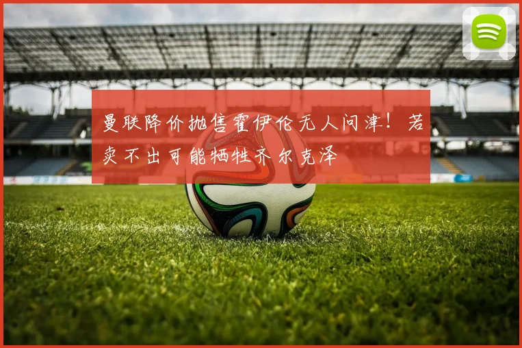 曼联降价抛售霍伊伦无人问津！若卖不出可能牺牲齐尔克泽
