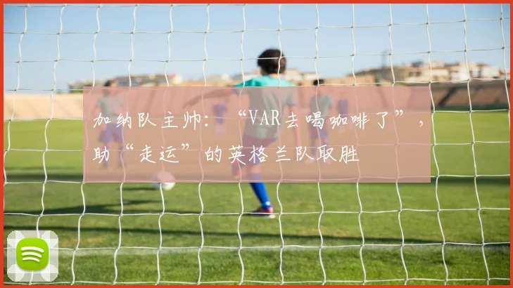 加纳队主帅：“VAR去喝咖啡了”，助“走运”的英格兰队取胜